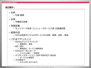 8
自己紹介：
• 名前
• 村越 義親
• 出身
• 沖縄県石垣島
• 所属部署
• ネットワーク本部 コンシューマサービス部 企画運営課
• 業務内容
• IIJmio高速モバイル/Dサービスの企画、提案、設計、実装
• これまでやったこと
• IIJmioプリペイドパック
• 業務設計、実装
• BIC SIM
• 業務設計、サービス連携実装
• IIJmioクーポンカード
• システム設計、一部実装
• デジモノステーション SIM PERFECT BOOK
• サービス仕様策定
• その他色々
• わりと何でもやります
 
