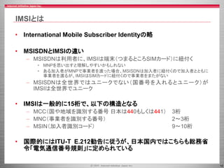 10
IMSIとは
• International Mobile Subscriber Identityの略
• MSISDNとIMSIの違い
– MSISDNは利用者に、IMSIは端末（つまるところSIMカード）に紐付く
• MNPを思い出すと理解しやすいかもしれない
• ある加入者がMNPで事業者を渡った場合、MSISDNは加入者に紐付くので加入者とともに
事業者を渡るが、IMSIはSIMカードに紐付くので事業者をまたがない
– MSISDNは全世界ではユニークでない（国番号を入れるとユニーク）が
IMSIは全世界でユニーク
• IMSIは一般的に15桁で、以下の構造となる
– MCC（国や地域を識別する番号 日本は440もしくは441） 3桁
– MNC（事業者を識別する番号） 2〜3桁
– MSIN（加入者識別コード） 9〜10桁
• 国際的にはITU-T E.212勧告に従うが、日本国内ではこちらも総務省
令「電気通信番号規則」に定められている
 