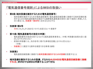 11
「電気通信番号規則」によるIMSIの取扱い
• 第8条（端末設備を識別するための電気通信番号）
– 端末設備を識別するための電気通信番号（電気通信回線設備に接続する端末設備を識
別するための電気通信番号を規定する国際電気通信連合条約に基づく勧告に準拠したも
のに限る）は、別表第一第四号に定めるものとする
• 別表第1第4号
– ４４Ｍ１Ｍ２Ｍ３から始まる１５けたを超えない十進数字
• 第15条（電気通信番号の指定の申請）
– 電気通信番号の指定を受けようとする電気通信事業者は、（中略）申請書を総務大臣に提
出しなければならない
– 前項の申請書には、次の各号に掲げる事項を記載しなければならない
（中略）
– 別表第二に規定する要件を確認できる事項（後略）
• 別表第2
– 電気通信回線設備に接続する端末設備を識別するための設備を設置すること
• 端末設備を識別するための設備、すなわちHLR/HSSを電気通信回線設備に接続
すれば、MVNOでもIMSIは申請することができる
 