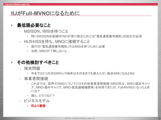 12
IIJがFull-MVNOになるために
• 最低限必要なこと
– MSISDN、IMSIを持つこと
• 特にMSISDNを直接MVNOが受け取るためには「電気通信番号規則」の改正が必須
– HLR/HSSを持ち、MNOに接続すること
• 現行の「電気通信番号規則」ではIMSIを持つために必要
• 当然、MNOが了解しないと…
• その他検討すべきこと
– 端末問題
• 今まではドコモのSIMロック端末はそのままでも使えたが、独自SIMになるとNG
– 事業者間接続
• これまでは、音声やSMSについてドコモの他事業者間接続（MNO同士、MNO-固定キャリ
ア、MNO-海外キャリア、MNO-緊急通報機関等）を利用できたが、Full-MVNOになったとき
には？
• 誰と、どうつなぐ？
– ビジネスモデル
• 何より重要
 
