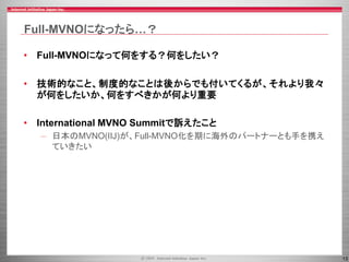 13
Full-MVNOになったら…？
• Full-MVNOになって何をする？何をしたい？
• 技術的なこと、制度的なことは後からでも付いてくるが、それより我々
が何をしたいか、何をすべきかが何より重要
• International MVNO Summitで訴えたこと
– 日本のMVNO(IIJ)が、Full-MVNO化を期に海外のパートナーとも手を携え
ていきたい
 