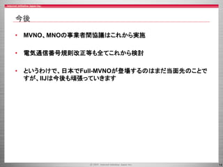 14
今後
• MVNO、MNOの事業者間協議はこれから実施
• 電気通信番号規則改正等も全てこれから検討
• というわけで、日本でFull-MVNOが登場するのはまだ当面先のことで
すが、IIJは今後も頑張っていきます
 