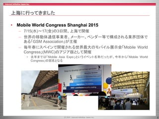 2
上海に行ってきました
• Mobile World Congress Shanghai 2015
– 7/15(水)～17(金)の3日間、上海で開催
– 世界の移動体通信事業者、メーカー、ベンダー等で構成される業界団体で
ある「GSM Association」が主催
– 毎年春にスペインで開催される世界最大のモバイル展示会「Mobile World
Congress」(MWC)のアジア版として開催
• 去年までは「Mobile Asia Expo」というイベント名称だったが、今年から「Mobile World
Congress」の冠名となる
 