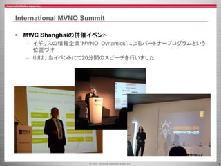 3
International MVNO Summit
• MWC Shanghaiの併催イベント
– イギリスの情報企業”MVNO Dynamics”によるパートナープログラムという
位置づけ
– IIJは、当イベントにて20分間のスピーチを行いました
 