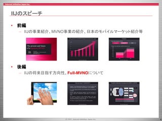 4
IIJのスピーチ
• 前編
– IIJの事業紹介、MVNO事業の紹介、日本のモバイルマーケット紹介等
• 後編
– IIJの将来目指す方向性、Full-MVNOについて
 