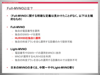 5
Full-MVNOとは？
• （Full-MVNOに関する明確な定義は見かけたことがなく、以下は主観
的なもの）
• Full-MVNO
– 独自の電話番号を運用
– 独自のSIMカードを運用
– HLR/HSSを独自に運用
– 独自の料金プランを自ら運用する設備のみで提供可能
• Light-MVNO
– 電話番号やSIMカードの運用をMNOに依存
– MNOが運用するHLR/HSSを利用
– 独自の料金プランを自らの運用する設備のみでは提供不可
• 日本のMVNOの多くは、中間～ややLight-MVNO寄り
 