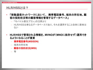 7
HLR/HSSとは？
• 「移動通信ネットワークにおいて、 携帯電話番号、端末の所在地、顧
客の契約状況等の顧客情報を管理するデータベース」
– 「モバイル創生プラン」の注釈より
– HLR/HSSは単なるデータベースであり、それを運用すること自体に意味は
ない
• HLR/HSSで管理される情報を、MVNOが（MNOに依存せず）運用でき
るようになることが重要
– 携帯電話番号(MSISDN)
– 端末の所在地
– 顧客の契約状況(IMSI)
– 等
 