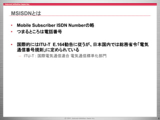 8
MSISDNとは
• Mobile Subscriber ISDN Numberの略
• つまるところは電話番号
• 国際的にはITU-T E.164勧告に従うが、日本国内では総務省令「電気
通信番号規則」に定められている
– ITU-T : 国際電気通信連合 電気通信標準化部門
 