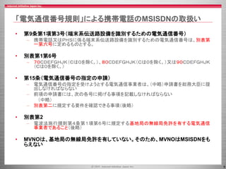 9
「電気通信番号規則」による携帯電話のMSISDNの取扱い
• 第9条第1項第3号（端末系伝送路設備を識別するための電気通信番号）
– 携帯電話又はＰＨＳに係る端末系伝送路設備を識別するための電気通信番号は、別表第
一第六号に定めるものとする。
• 別表第1第6号
– ７０ＣＤＥＦＧＨＪＫ（Ｃは０を除く。）、８０ＣＤＥＦＧＨＪＫ（Ｃは０を除く。）又は９０ＣＤＥＦＧＨＪＫ
（Ｃは０を除く。）
• 第15条（電気通信番号の指定の申請）
– 電気通信番号の指定を受けようとする電気通信事業者は、（中略）申請書を総務大臣に提
出しなければならない
– 前項の申請書には、次の各号に掲げる事項を記載しなければならない
（中略）
– 別表第二に規定する要件を確認できる事項（後略）
• 別表第2
– 電波法施行規則第４条第１項第６号に規定する基地局の無線局免許を有する電気通信
事業者であること（後略）
• MVNOは、基地局の無線局免許を有していない。そのため、MVNOはMSISDNをも
らえない
 
