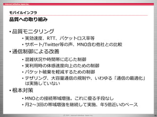 16
モバイルインフラ
品質への取り組み
• 品質モニタリング
• 実効速度、RTT、パケットロス率等
• サポート/Twitter等の声、MNO含む他社との比較
• 通信制御による改善
• 混雑状況や時間帯に応じた制御
• 実利用時の体感速度向上のための制御
• パケット破棄を軽減するための制御
• テザリング、大容量通信の規制や、いわゆる「通信の最適化」
は実施していない
• 根本対策
• MNOとの接続帯域増強。これに優る手段なし
• 月2～3回の帯域増強を継続して実施、年5倍近いのペース
 