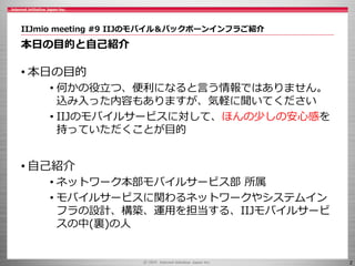 2
IIJmio meeting #9 IIJのモバイル＆バックボーンインフラご紹介
本日の目的と自己紹介
• 本日の目的
• 何かの役立つ、便利になると言う情報ではありません。
込み入った内容もありますが、気軽に聞いてください
• IIJのモバイルサービスに対して、ほんの少しの安心感を
持っていただくことが目的
• 自己紹介
• ネットワーク本部モバイルサービス部 所属
• モバイルサービスに関わるネットワークやシステムイン
フラの設計、構築、運用を担当する、IIJモバイルサービ
スの中(裏)の人
 