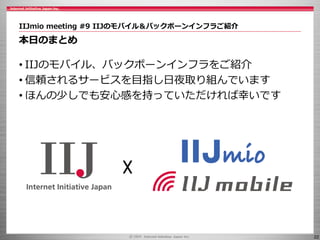 22
IIJmio meeting #9 IIJのモバイル＆バックボーンインフラご紹介
本日のまとめ
• IIJのモバイル、バックボーンインフラをご紹介
• 信頼されるサービスを目指し日夜取り組んでいます
• ほんの少しでも安心感を持っていただければ幸いです
☓
 