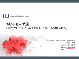 株式会社インターネットイニシアティブ
堂前 清隆
doumae@iij.ad.jp
みおふぉん教室
「自分のトラブルの状況を上手に説明しよう」
 