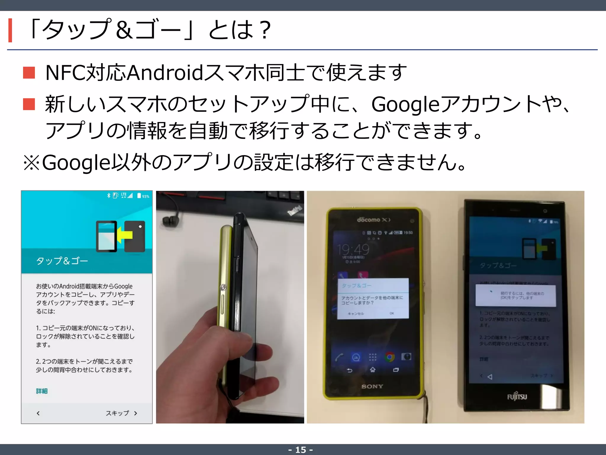 ‐ 15 ‐
「タップ＆ゴー」とは？
 NFC対応Androidスマホ同士で使えます
 新しいスマホのセットアップ中に、Googleアカウントや、
アプリの情報を自動で移行することができます。
※Google以外のアプリの設定は移行できません。
 