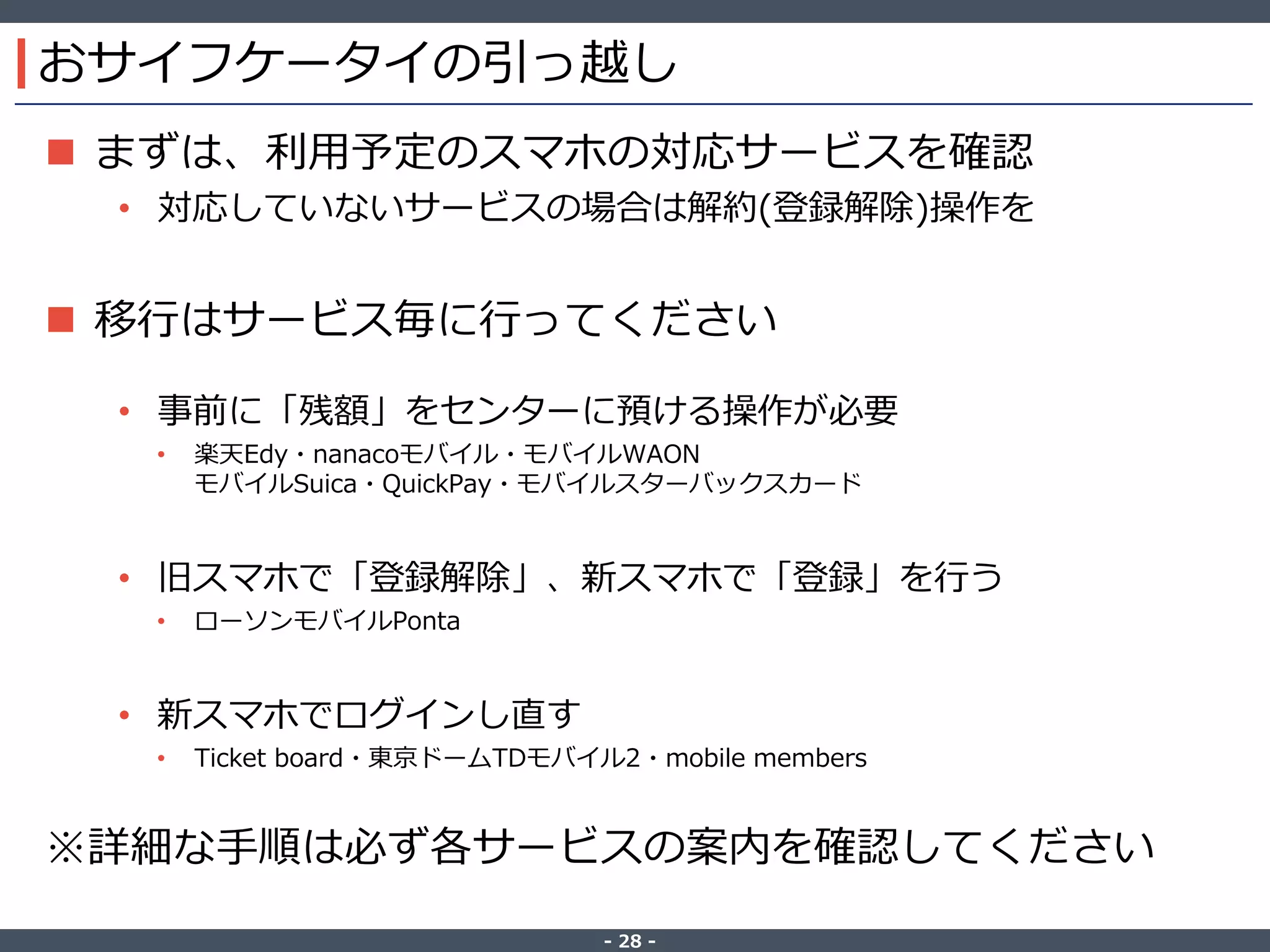‐ 28 ‐
おサイフケータイの引っ越し
 まずは、利用予定のスマホの対応サービスを確認
• 対応していないサービスの場合は解約(登録解除)操作を
 移行はサービス毎に行ってください
• 事前に「残額」をセンターに預ける操作が必要
• 楽天Edy・nanacoモバイル・モバイルWAON
モバイルSuica・QuickPay・モバイルスターバックスカード
• 旧スマホで「登録解除」、新スマホで「登録」を行う
• ローソンモバイルPonta
• 新スマホでログインし直す
• Ticket board・東京ドームTDモバイル2・mobile members
※詳細な手順は必ず各サービスの案内を確認してください
 