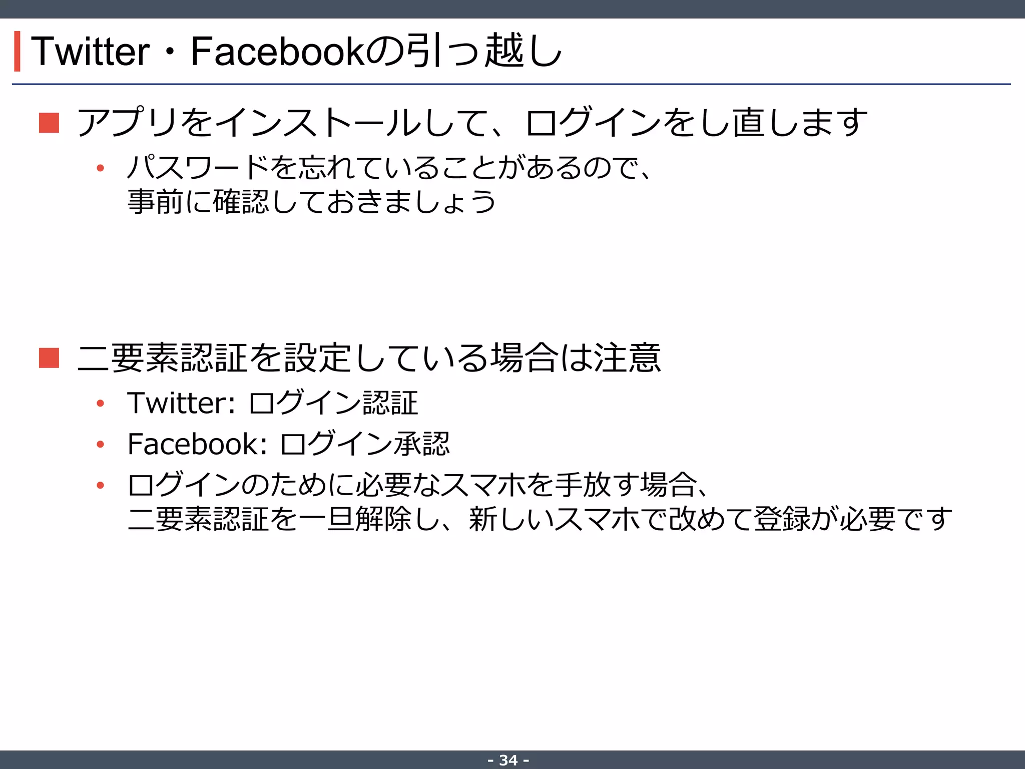 ‐ 34 ‐
Twitter・Facebookの引っ越し
 アプリをインストールして、ログインをし直します
• パスワードを忘れていることがあるので、
事前に確認しておきましょう
 二要素認証を設定している場合は注意
• Twitter: ログイン認証
• Facebook: ログイン承認
• ログインのために必要なスマホを手放す場合、
二要素認証を一旦解除し、新しいスマホで改めて登録が必要です
 