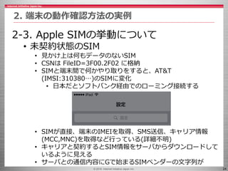 © 2016 Internet Initiative Japan Inc. 24
2. 端末の動作確認方法の実例
2-3. Apple SIMの挙動について
• 未契約状態のSIM
• 見かけ上は何もデータのないSIM
• CSNは FileI...