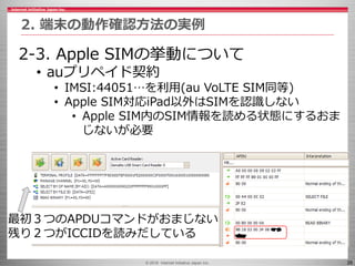 © 2016 Internet Initiative Japan Inc. 26
2. 端末の動作確認方法の実例
2-3. Apple SIMの挙動について
• auプリペイド契約
• IMSI:44051…を利用(au VoLTE SIM同等...