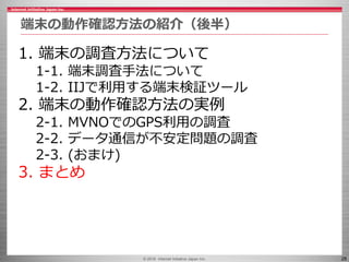 © 2016 Internet Initiative Japan Inc. 28
端末の動作確認方法の紹介（後半）
1. 端末の調査方法について
1-1. 端末調査手法について
1-2. IIJで利用する端末検証ツール
2. 端末の動作確認方法...