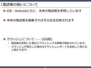 ‐ 11 ‐
電話帳の扱いについて
 iOS・Androidともに、本体の電話帳を参照しています
 本体の電話帳を編集すればそのまま反映されます
 クラッシュについて…… (iOS版)
• 電話帳を参照した場合にクラッシュする事象が報告されています。
• クラッシュが発生した場合はクラッシュレポートを送信して頂ける
と助かります。
 