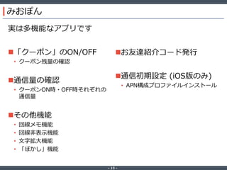 ‐ 13 ‐
みおぽん
実は多機能なアプリです
「クーポン」のON/OFF
• クーポン残量の確認
通信量の確認
• クーポンON時・OFF時それぞれの
通信量
その他機能
• 回線メモ機能
• 回線非表示機能
• 文字拡大機能
• 「ぼかし」機能
お友達紹介コード発行
通信初期設定 (iOS版のみ)
• APN構成プロファイルインストール
 