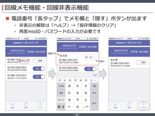 ‐ 16 ‐
回線メモ機能・回線非表示機能
 電話番号「長タップ」でメモ欄と「隠す」ボタンが出ます
• 非表示の解除は「ヘルプ」→「保存情報のクリア」
• 再度mioID・パスワードの入力が必要です
長タップ
回線メモ
非表示
 