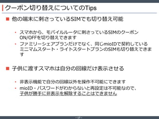 ‐ 17 ‐
クーポン切り替えについてのTips
 他の端末に刺さっているSIMでも切り替え可能
• スマホから、モバイルルータに刺さっているSIMのクーポン
ON/OFFを切り替えできます
• ファミリーシェアプランだけでなく、同じmioIDで契約している
ミニマムスタート・ライトスタートプランのSIMも切り替えできま
す
 子供に渡すスマホは自分の回線だけ表示させる
• 非表示機能で自分の回線以外を操作不可能にできます
• mioID・パスワードがわからないと再設定は不可能なので、
子供が勝手に非表示を解除することはできません
 