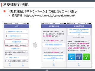 ‐ 19 ‐
お友達紹介機能
 「お友達紹介キャンペーン」の紹介用コード表示
• 特典詳細: https://www.iijmio.jp/campaign/mgm/
 