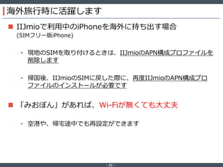 ‐ 21 ‐
海外旅行時に活躍します
 IIJmioで利用中のiPhoneを海外に持ち出す場合
(SIMフリー版iPhone)
• 現地のSIMを取り付けるときは、IIJmioのAPN構成プロファイルを
削除します
• 帰国後、IIJmioのSIMに戻した際に、再度IIJmioのAPN構成プロ
ファイルのインストールが必要です
 「みおぽん」があれば、Wi-Fiが無くても大丈夫
• 空港や、帰宅途中でも再設定ができます
 