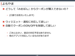 ‐ 24 ‐
よもやま
 どうして「みおぽん」からクーポンが購入できないの？
• (口頭でお答えいたします)
 ウィジエット・通知に対応して欲しい
 自動でクーポンのON/OFFを制御して欲しい
• ごめんなさい、直近の対応予定はありません
• 他のアプリで対応しているものがあります
 