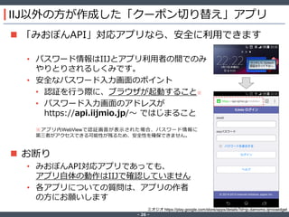‐ 26 ‐
IIJ以外の方が作成した「クーポン切り替え」アプリ
 「みおぽんAPI」対応アプリなら、安全に利用できます
• パスワード情報はIIJとアプリ利用者の間でのみ
やりとりされるしくみです。
• 安全なパスワード入力画面のポイント
• 認証を行う際に、ブラウザが起動すること※
• パスワード入力画面のアドレスが
https://api.iijmio.jp/～ ではじまること
 お断り
• みおぽんAPI対応アプリであっても、
アプリ自体の動作はIIJで確認していません
• 各アプリについての質問は、アプリの作者
の方にお願いします
ミオジオ https://play.google.com/store/apps/details?id=jp.damomo.iijmiowidget
※アプリ内WebViewで認証画面が表示された場合、パスワード情報に
第三者がアクセスできる可能性が残るため、安全性を確保できません。
 