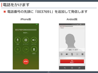 ‐ 7 ‐
電話をかけます
 電話番号の先頭に「0037691」を追加して発信します
iPhone版 Andoid版
 