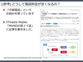 ‐ 8 ‐
(参考) どうして電話料金が安くなるの？
 「中継電話」という
仕組みを使っています
 ITmedia Mobile
「MVNOの深イイ話」
に記事を書きました。
http://www.itmedia.co.jp/mobile/articles/1601/13/news146.html
 