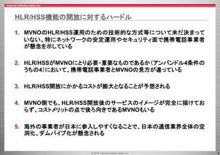 © 2016 Internet Initiative Japan Inc. 9
HLR/HSS機能の開放に対するハードル
1. MVNOのHLR/HSS運用のための技術的な方式等について未だ決まって
いない。特にネットワークの安定運用やセキュリティ面で携帯電話事業者
が懸念を示している
2. HLR/HSSがMVNOにとり必要・重要なものであるか（アンバンドル4条件の
うちの4）において、携帯電話事業者とMVNOの見方が違っている
3. HLR/HSS開放にかかるコストが膨大となることが予想される
4. MVNO側でも、HLR/HSS開放後のサービスのイメージが完全に描けてお
らず、コストメリットの点で後ろ向きであるMVNOもいる
5. 海外の事業者が日本に参入しやすくなることで、日本の通信業界全体の空
洞化、ダムパイプ化が懸念される
 