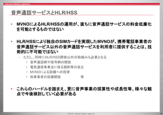© 2016 Internet Initiative Japan Inc. 10
音声通話サービスとHLR/HSS
• MVNOによるHLR/HSSの運用が、直ちに音声通話サービスの料金低廉化
を可能とするものではない
• HLR/HSSにより独自のSIMカードを実現したMVNOが、携帯電話事業者の
音声通話サービス以外の音声通話サービスを利用者に提供することは、技
術的に不可能ではない
– ただし、同時にHLR/HSS開放以外の取組みも必要となる
• 音声通話網や信号網の開放
• 電気通信事業法に係る規則等の改正
• MVNOによる設備への投資
• 他事業者の設備開放 等
• これらのハードルを踏まえ、更に音声事業の採算性や成長性等、様々な観
点で今後検討していく必要がある
 