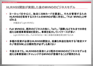© 2016 Internet Initiative Japan Inc. 11
HLR/HSS開放が実現した後のMVNOのビジネスモデル
• ヨーロッパを中心に、独自にSIMカードを調達し、それを管理するため
HLR/HSSを保有するスタイルのMVNOが既に存在し、「Full MVNO」と呼
ばれる
– 対義語は「Light MVNO」
• Full MVNOは、既存のビジネスの他に、「IoT」、「国際」などそれまでの枠を
超える新規事業領域を設定し、事業を拡大していくケースが多い
– Light MVNOに対し、Full MVNOは一般に多額の設備投資を要するため
• 多額の投資が必要なHLR/HSS開放は、低廉な料金を指向する「格安スマ
ホ」「格安SIM」とは親和性が必ずしも高くない
• 今後日本でも、HLR/HSSの保有により既存のMVNOのビジネスモデルを
超える事業領域にチャレンジするMVNOが登場することが期待される
 