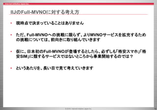 © 2016 Internet Initiative Japan Inc. 12
IIJのFull-MVNOに対する考え方
• 現時点で決まっていることはありません
• ただ、Full-MVNOへの挑戦に限らず、よりMVNOサービスを拡充するため
の挑戦については、前向きに取り組んでいきます
• 仮に、日本初のFull-MVNOが登場するとしたら、必ずしも「格安スマホ」「格
安SIM」に類するサービスではないところから事業開始するのでは？
• というあたりを、長い目で見て考えていきます
 