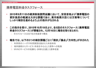 © 2016 Internet Initiative Japan Inc. 2
携帯電話料金タスクフォース
• 2015年9月11日の経済財政諮問会議において、安倍首相より「携帯電話の
家計負担の軽減は大きな課題であり、高市総務大臣には方策等について
しっかり検討を進めるよう」との指示がなされる
• この指示を受け、2015年10月19日より、全5回のタスクフォース（携帯電話
料金タスクフォース）が開催され、12月16日に報告を取りまとめた
– タスクフォースは全7名の有識者で構成
• 報告では、以下の3つの検討課題ごとに「現状」「論点」「方向性」が示された
1. 利用者のニーズや利用実態を踏まえた料金体系
2. 端末価格からサービス・料金を中心とした競争への転換
3. MVNOサービスの低廉化・多様化を通じた競争促進
 