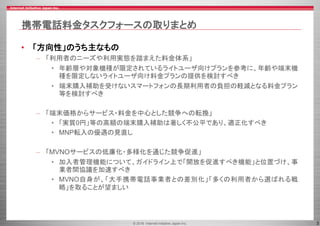© 2016 Internet Initiative Japan Inc. 3
携帯電話料金タスクフォースの取りまとめ
• 「方向性」のうち主なもの
– 「利用者のニーズや利用実態を踏まえた料金体系」
• 年齢層や対象機種が限定されているライトユーザ向けプランを参考に、年齢や端末機
種を限定しないライトユーザ向け料金プランの提供を検討すべき
• 端末購入補助を受けないスマートフォンの長期利用者の負担の軽減となる料金プラン
等を検討すべき
– 「端末価格からサービス・料金を中心とした競争への転換」
• 「実質0円」等の高額の端末購入補助は著しく不公平であり、適正化すべき
• MNP転入の優遇の見直し
– 「MVNOサービスの低廉化・多様化を通じた競争促進」
• 加入者管理機能について、ガイドライン上で「開放を促進すべき機能」と位置づけ、事
業者間協議を加速すべき
• MVNO自身が、「大手携帯電話事業者との差別化」「多くの利用者から選ばれる戦
略」を取ることが望ましい
 