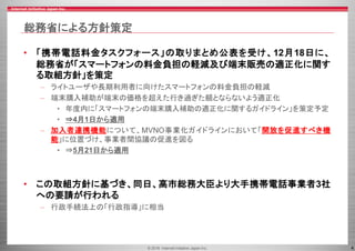 © 2016 Internet Initiative Japan Inc. 4
総務省による方針策定
• 「携帯電話料金タスクフォース」の取りまとめ公表を受け、12月18日に、
総務省が「スマートフォンの料金負担の軽減及び端末販売の適正化に関す
る取組方針」を策定
– ライトユーザや長期利用者に向けたスマートフォンの料金負担の軽減
– 端末購入補助が端末の価格を超えた行き過ぎた額とならないよう適正化
• 年度内に「スマートフォンの端末購入補助の適正化に関するガイドライン」を策定予定
• ⇒4月1日から適用
– 加入者連携機能について、MVNO事業化ガイドラインにおいて「開放を促進すべき機
能」に位置づけ、事業者間協議の促進を図る
• ⇒5月21日から適用
• この取組方針に基づき、同日、高市総務大臣より大手携帯電話事業者3社
への要請が行われる
– 行政手続法上の「行政指導」に相当
 