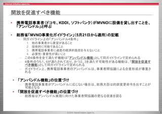 © 2016 Internet Initiative Japan Inc. 7
開放を促進すべき機能
• 携帯電話事業者（ドコモ、KDDI、ソフトバンク）がMVNOに設備を貸し出すことを、
「アンバンドル」と呼ぶ
• 総務省「MVNO事業化ガイドライン」（5月21日から適用）の記載
– 同ガイドライン上の「アンバンドル4条件」
1. 他の事業者から要望があること
2. 技術的に可能であること
3. 携帯電話事業者に過度の経済的負担を与えないこと
4. 必要性・重要性が高いこと
– この4条件を全て満たす機能は「アンバンドル機能」として同ガイドラインで定められる
– 4条件のうち1、4が満たされており、かつ2、3を満たす可能性がある機能は、「開放を促進す
べき機能」として同ガイドラインで定められる
– ガイドライン上、携帯電話事業者のアンバンドルは、事業者間協議による合意形成が尊重さ
れる
• 「アンバンドル機能」の位置づけ
– 携帯電話事業者がアンバンドルに応じない場合は、総務大臣は約款変更命令を出すことが
可能となる
• 「開放を促進すべき機能」の位置づけ
– 総務省はアンバンドル実現に向けた事業者間協議の更なる促進を図る
 