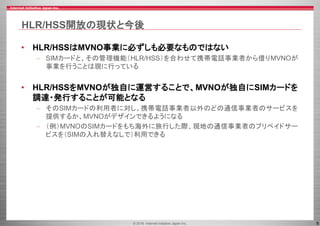 © 2016 Internet Initiative Japan Inc. 8
HLR/HSS開放の現状と今後
• HLR/HSSはMVNO事業に必ずしも必要なものではない
– SIMカードと、その管理機能（HLR/HSS）を合わせて携帯電話事業者から借りMVNOが
事業を行うことは現に行っている
• HLR/HSSをMVNOが独自に運営することで、MVNOが独自にSIMカードを
調達・発行することが可能となる
– そのSIMカードの利用者に対し、携帯電話事業者以外のどの通信事業者のサービスを
提供するか、MVNOがデザインできるようになる
– （例）MVNOのSIMカードをもち海外に旅行した際、現地の通信事業者のプリペイドサー
ビスを（SIMの入れ替えなしで）利用できる
 