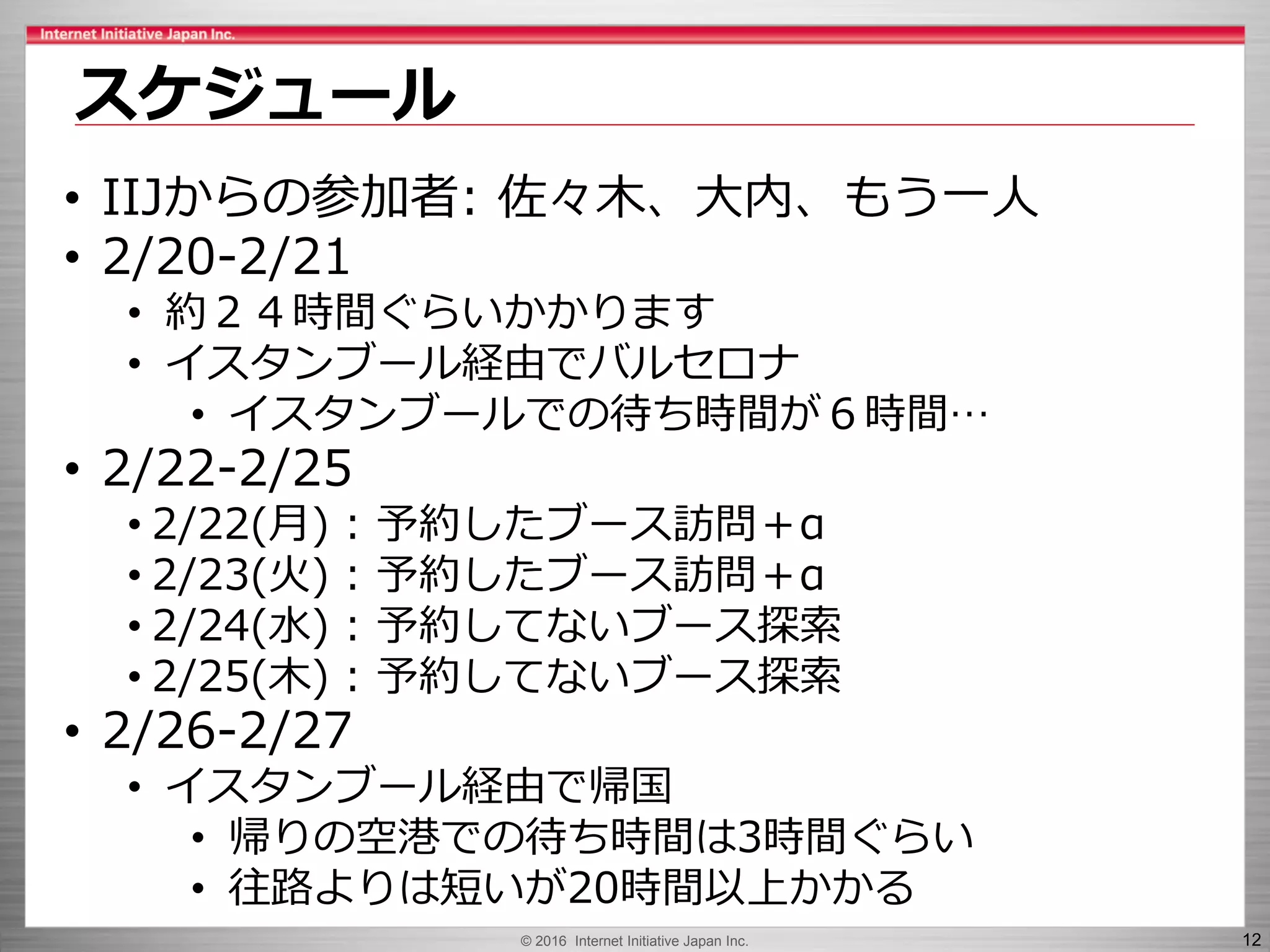 © 2016 Internet Initiative Japan Inc. 12
スケジュール
• IIJからの参加者: 佐々木、大内、もう一人
• 2/20-2/21
• 約２４時間ぐらいかかります
• イスタンブール経由でバルセロナ
• イスタンブールでの待ち時間が６時間…
• 2/22-2/25
• 2/22(月) : 予約したブース訪問＋α
• 2/23(火) : 予約したブース訪問＋α
• 2/24(水) : 予約してないブース探索
• 2/25(木) : 予約してないブース探索
• 2/26-2/27
• イスタンブール経由で帰国
• 帰りの空港での待ち時間は3時間ぐらい
• 往路よりは短いが20時間以上かかる
 