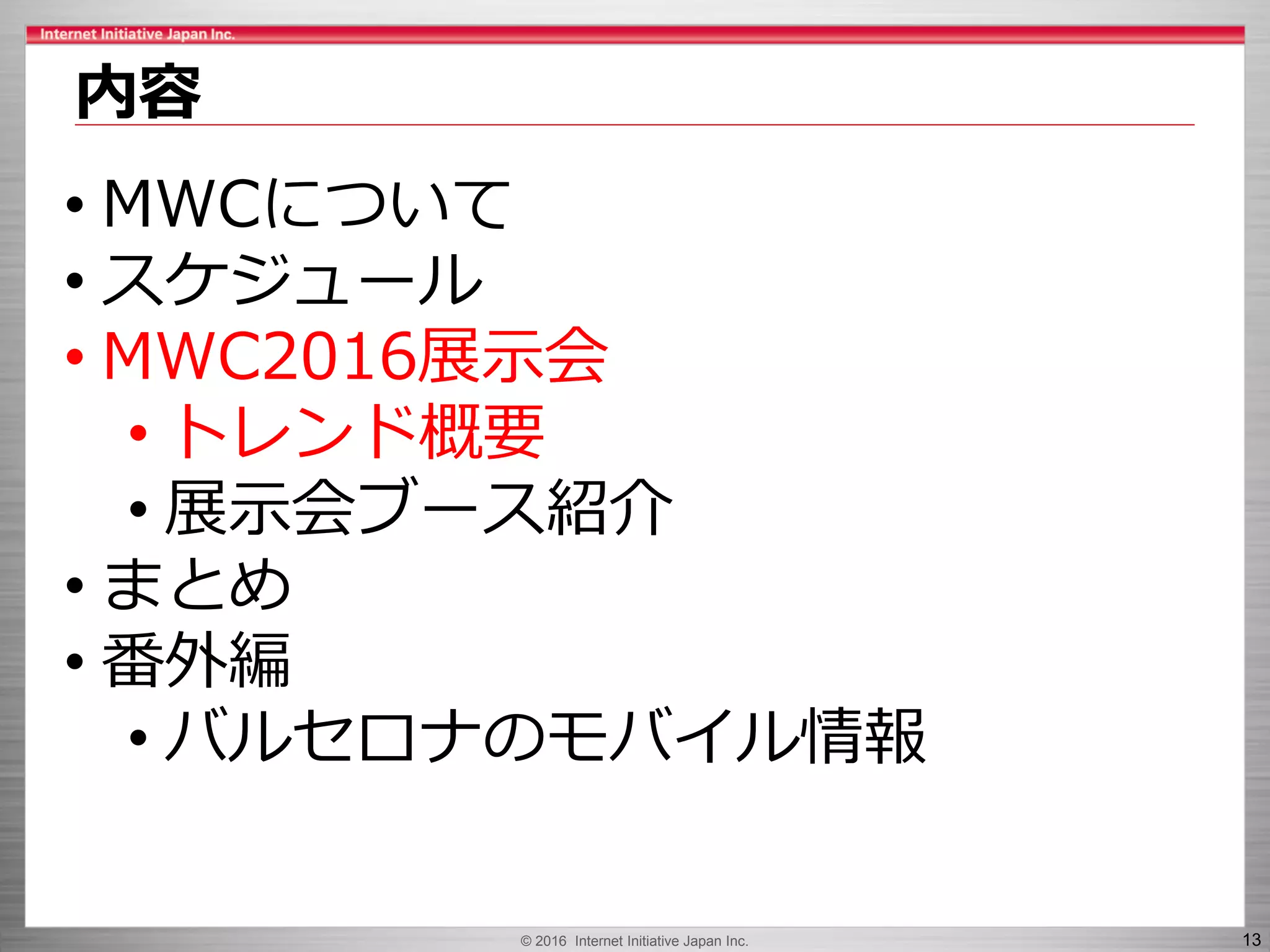 © 2016 Internet Initiative Japan Inc. 13
内容
• MWCについて
• スケジュール
• MWC2016展示会
• トレンド概要
• 展示会ブース紹介
• まとめ
• 番外編
• バルセロナのモバイル情報
 