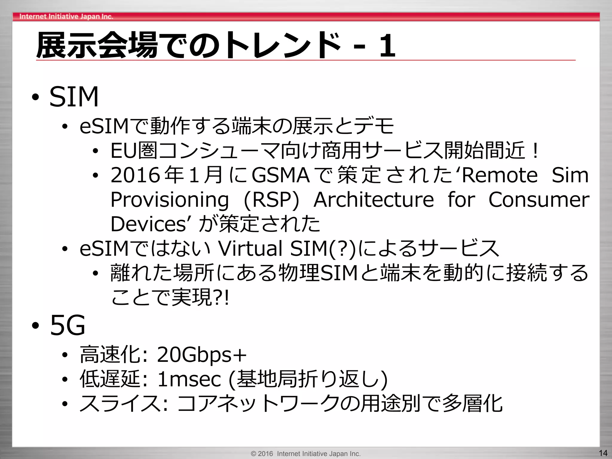© 2016 Internet Initiative Japan Inc. 14
展示会場でのトレンド - 1
• SIM
• eSIMで動作する端末の展示とデモ
• EU圏コンシューマ向け商用サービス開始間近！
• 2016 年 1 月 に GSMA で 策 定 さ れ た ‘Remote Sim
Provisioning (RSP) Architecture for Consumer
Devices’ が策定された
• eSIMではない Virtual SIM(?)によるサービス
• 離れた場所にある物理SIMと端末を動的に接続する
ことで実現?!
• 5G
• 高速化: 20Gbps+
• 低遅延: 1msec (基地局折り返し)
• スライス: コアネットワークの用途別で多層化
 