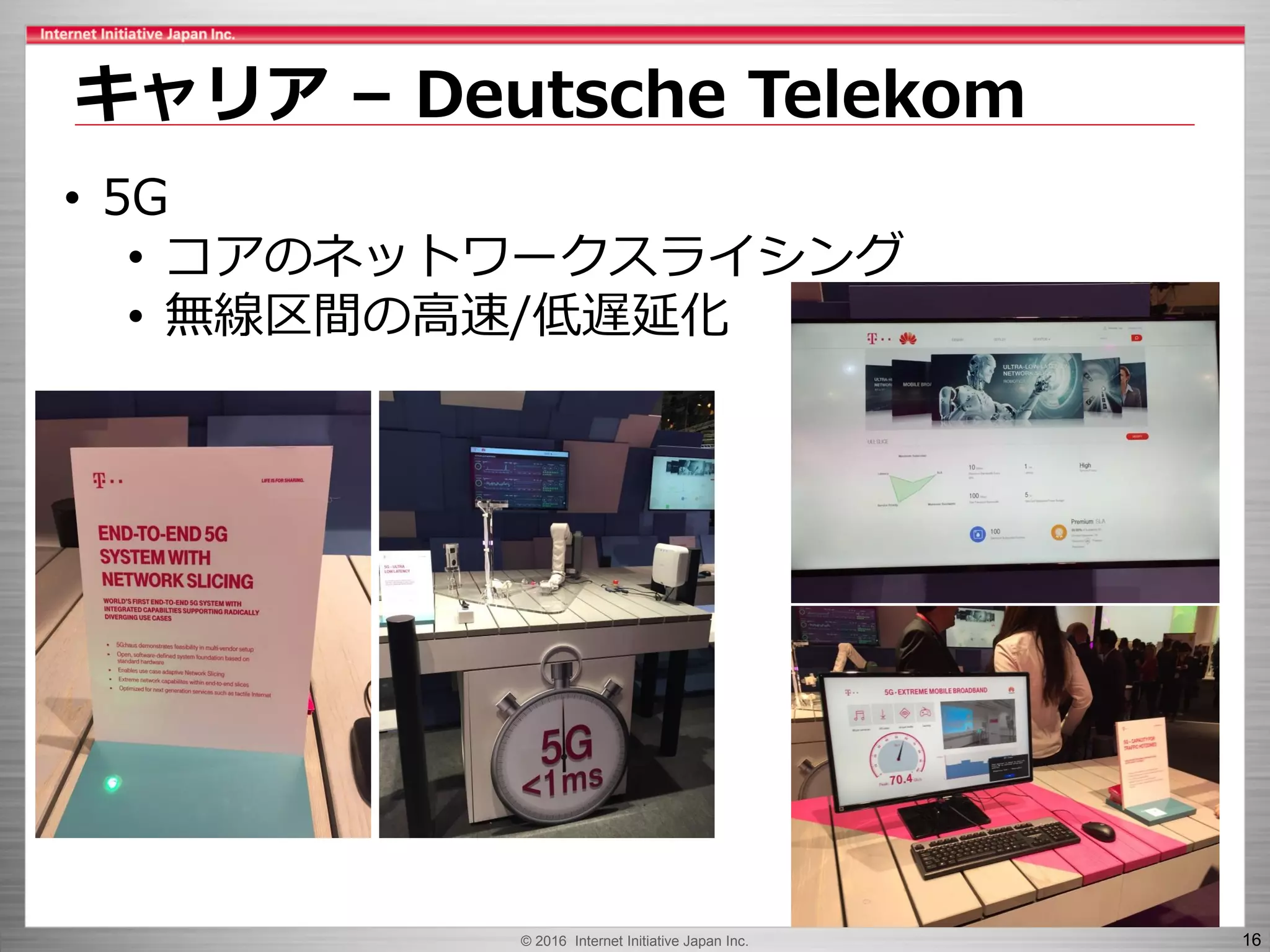 © 2016 Internet Initiative Japan Inc. 16
キャリア – Deutsche Telekom
• 5G
• コアのネットワークスライシング
• 無線区間の高速/低遅延化
 