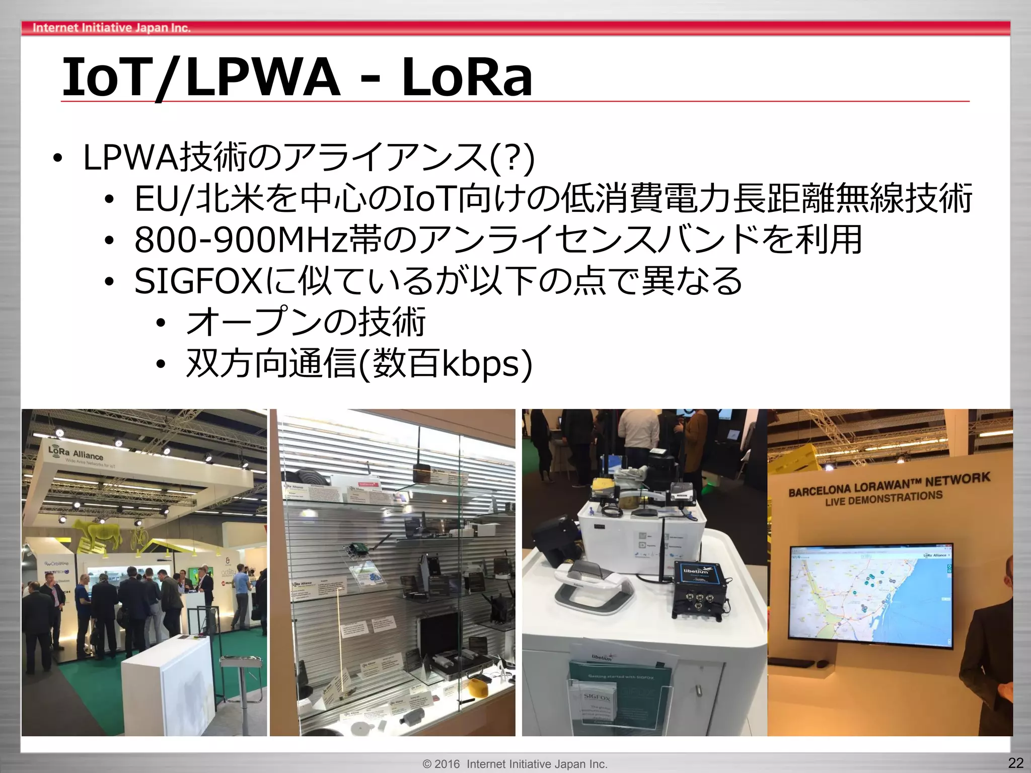 © 2016 Internet Initiative Japan Inc. 22
IoT/LPWA - LoRa
• LPWA技術のアライアンス(?)
• EU/北米を中心のIoT向けの低消費電力長距離無線技術
• 800-900MHz帯のアンライセンスバンドを利用
• SIGFOXに似ているが以下の点で異なる
• オープンの技術
• 双方向通信(数百kbps)
 
