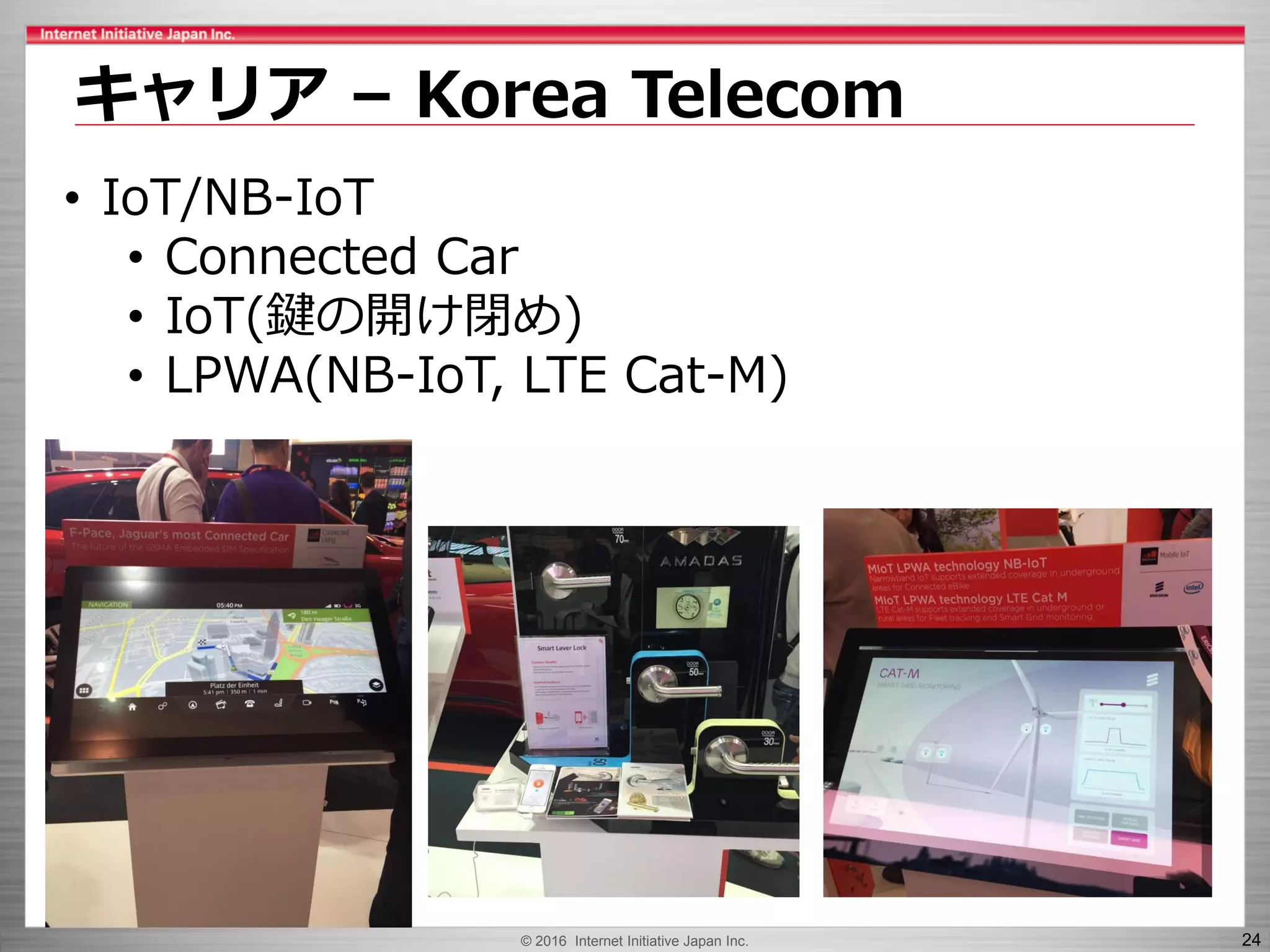 © 2016 Internet Initiative Japan Inc. 24
キャリア – Korea Telecom
• IoT/NB-IoT
• Connected Car
• IoT(鍵の開け閉め)
• LPWA(NB-IoT, LTE Cat-M)
 