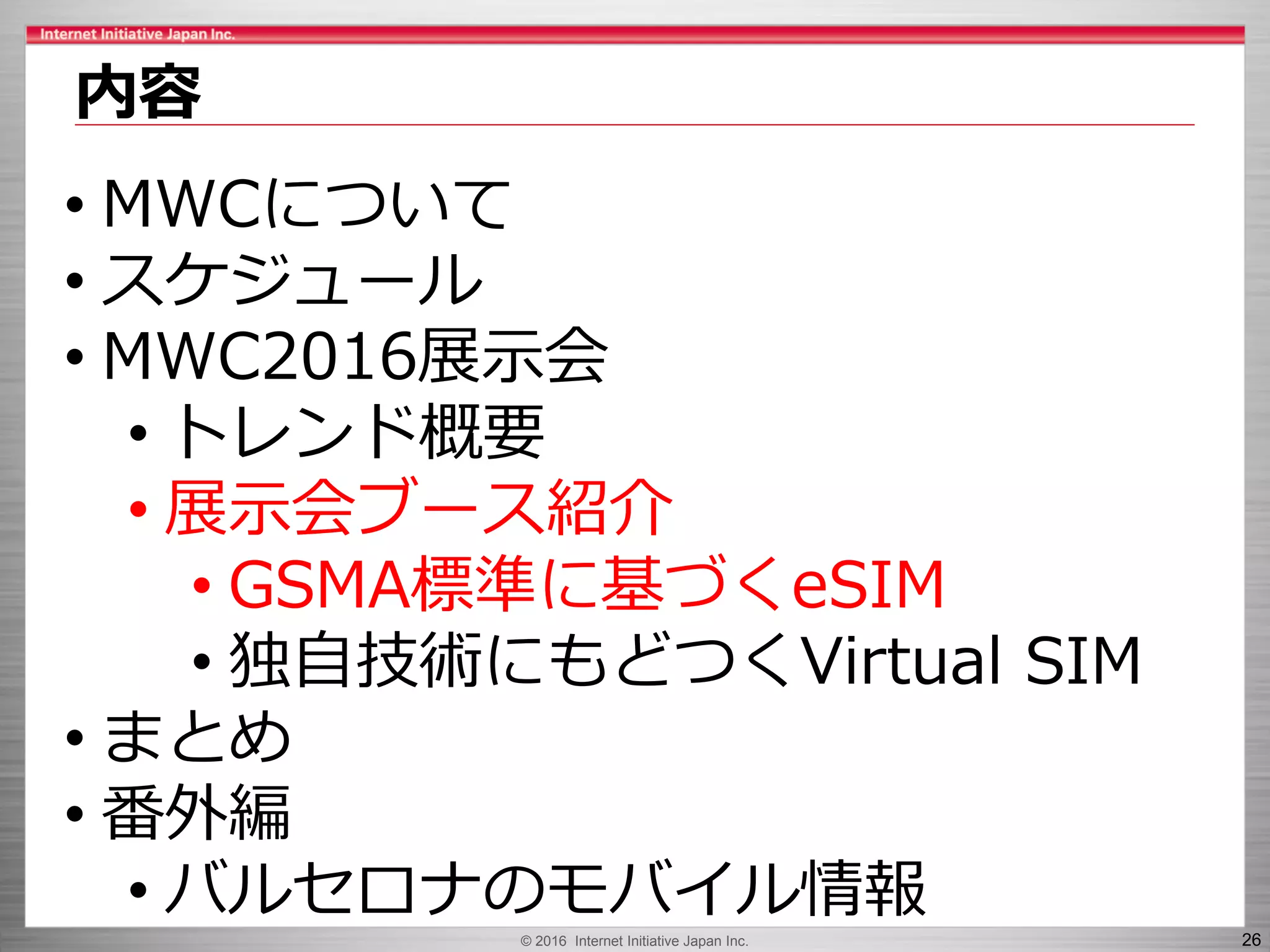 © 2016 Internet Initiative Japan Inc. 26
内容
• MWCについて
• スケジュール
• MWC2016展示会
• トレンド概要
• 展示会ブース紹介
• GSMA標準に基づくeSIM
• 独自技術にもどつくVirtual SIM
• まとめ
• 番外編
• バルセロナのモバイル情報
 