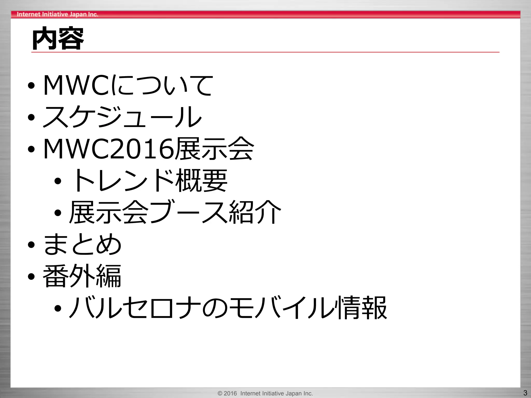 © 2016 Internet Initiative Japan Inc. 3
内容
• MWCについて
• スケジュール
• MWC2016展示会
• トレンド概要
• 展示会ブース紹介
• まとめ
• 番外編
• バルセロナのモバイル情報
 